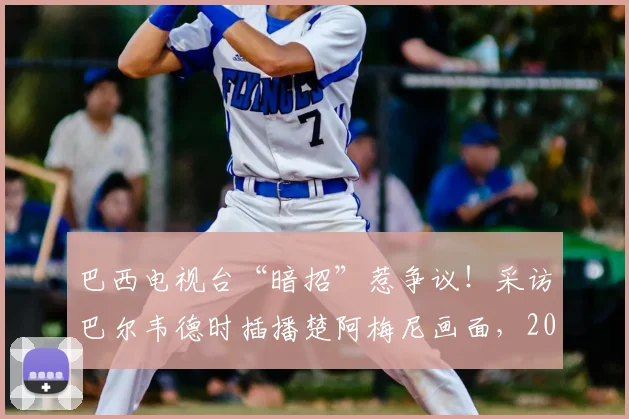 巴西电视台“暗招”惹争议！采访巴尔韦德时插播楚阿梅尼画面，2026世预赛火药味已点燃