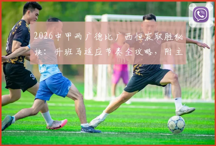 2026中甲两广德比广西恒宸取胜秘诀：升班马适应节奏全攻略，附主帅赛后采访深度解读