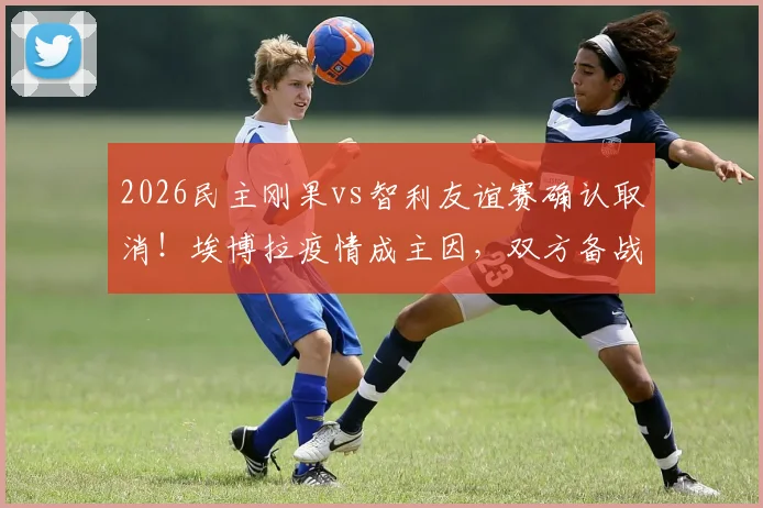 2026民主刚果vs智利友谊赛确认取消!埃博拉疫情成主因,双方备战计划受影响详情解读