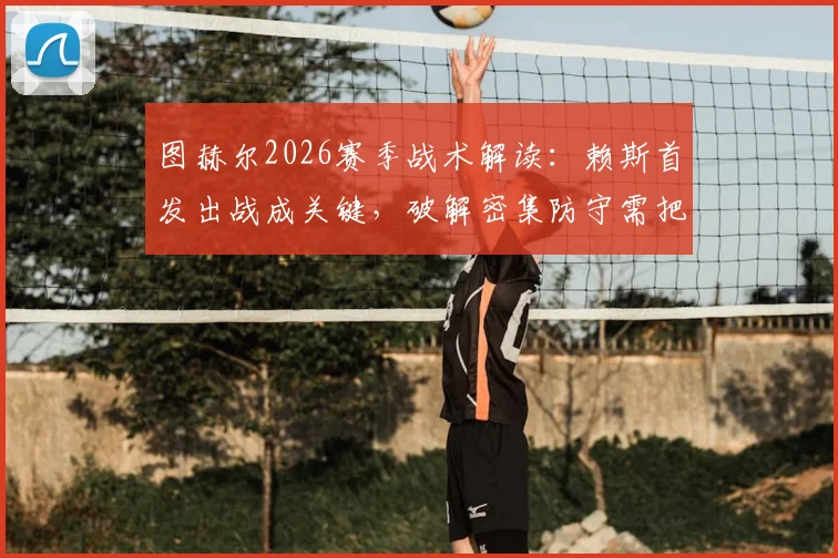 图赫尔2026赛季战术解读：赖斯首发出战成关键，破解密集防守需把握一锤定音机会