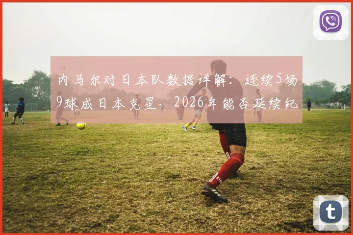 内马尔对日本队数据详解：连续5场9球成日本克星，2026年能否延续纪录？