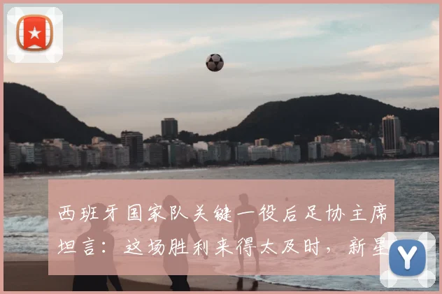 西班牙国家队关键一役后足协主席坦言：这场胜利来得太及时，新星亚马尔已成现象级球员