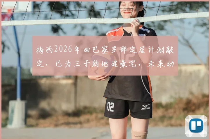 梅西2026年回巴塞罗那定居计划敲定，已为三子购地建豪宅，未来动向与家庭规划全解析
