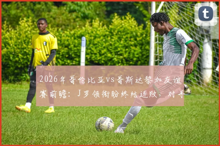 2026年哥伦比亚vs哥斯达黎加友谊赛前瞻：J罗领衔盼终结连败，对手状态成疑，附历史交锋与比分预测分析