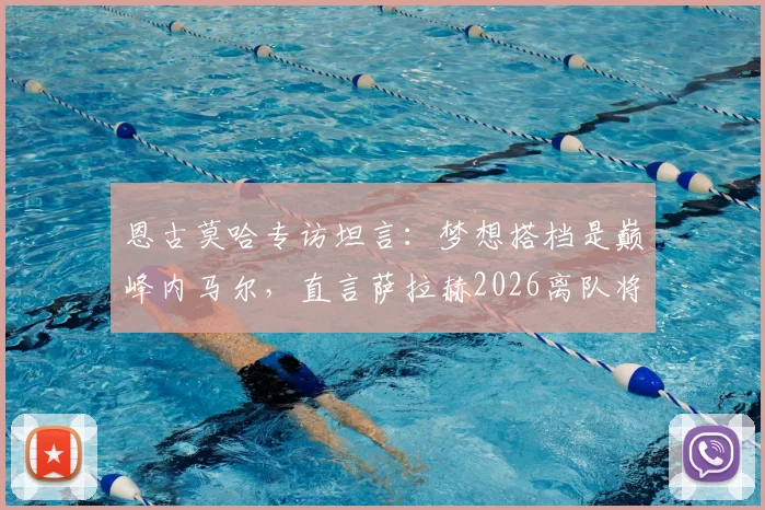 恩古莫哈专访坦言：梦想搭档是巅峰内马尔，直言萨拉赫2026离队将是红军难以弥补的损失