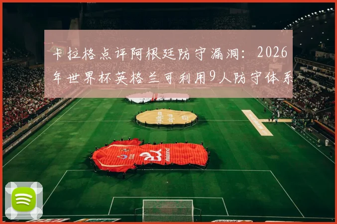 卡拉格点评阿根廷防守漏洞：2026年世界杯英格兰可利用9人防守体系缺陷制定战术