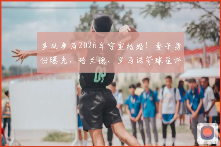 多纳鲁马2026年官宣结婚！妻子身份曝光，哈兰德、罗马诺等球星评论区留言祝福引热议