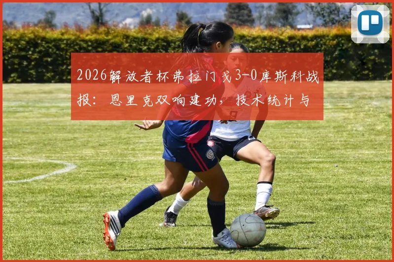 2026解放者杯弗拉门戈3-0库斯科战报:恩里克双响建功,技术统计与小组形势全面解读