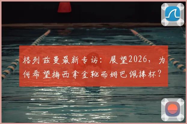格列兹曼最新专访:展望2026,为何希望梅西拿金靴而姆巴佩捧杯?深度解析两人关系与法国队愿景