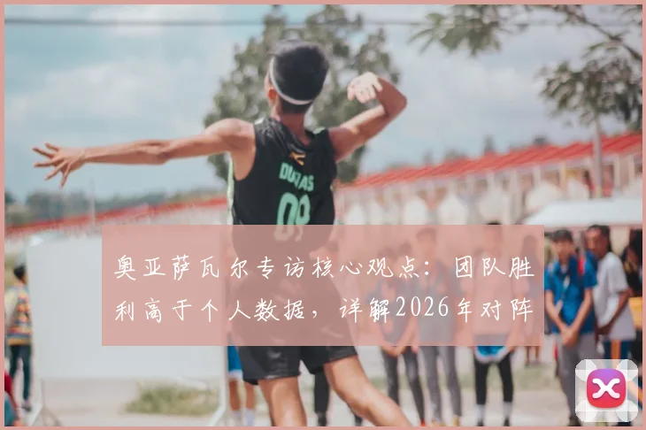 奥亚萨瓦尔专访核心观点:团队胜利高于个人数据,详解2026年对阵葡萄牙的战术专注点