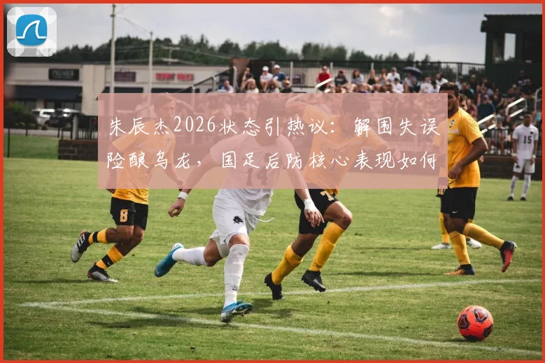 朱辰杰2026状态引热议:解围失误险酿乌龙,国足后防核心表现如何评价?