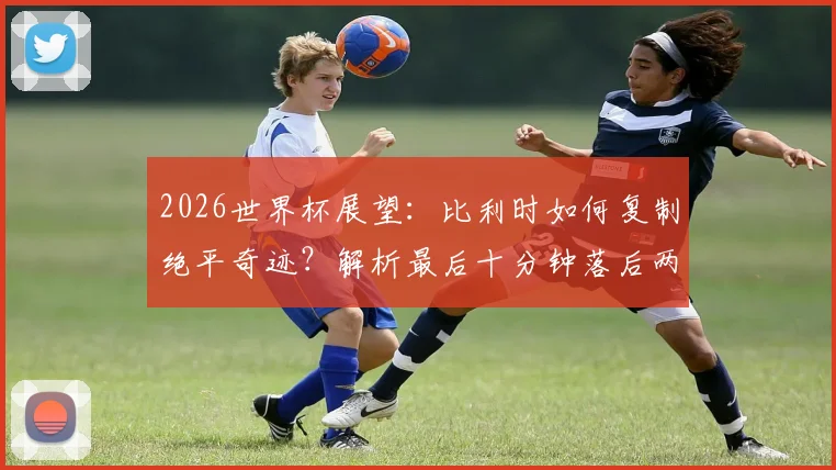 2026世界杯展望:比利时如何复制绝平奇迹?解析最后十分钟落后两球扳平战术