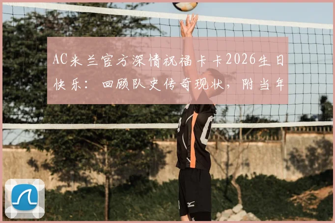 AC米兰官方深情祝福卡卡2026生日快乐:回顾队史传奇现状,附当年金球奖经典时刻