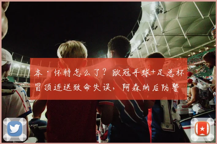 本·怀特怎么了？欧冠手球+足总杯冒顶连送致命失误，阿森纳后防警报拉响